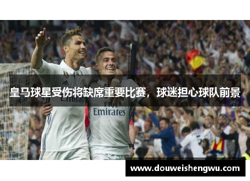 皇马球星受伤将缺席重要比赛，球迷担心球队前景
